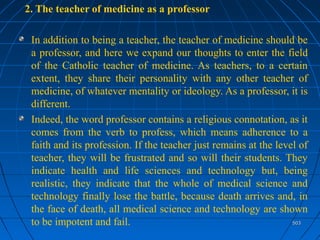 503503
2. The teacher of medicine as a professor
In addition to being a teacher, the teacher of medicine should be
a professor, and here we expand our thoughts to enter the field
of the Catholic teacher of medicine. As teachers, to a certain
extent, they share their personality with any other teacher of
medicine, of whatever mentality or ideology. As a professor, it is
different.
Indeed, the word professor contains a religious connotation, as it
comes from the verb to profess, which means adherence to a
faith and its profession. If the teacher just remains at the level of
teacher, they will be frustrated and so will their students. They
indicate health and life sciences and technology but, being
realistic, they indicate that the whole of medical science and
technology finally lose the battle, because death arrives and, in
the face of death, all medical science and technology are shown
to be impotent and fail.
 