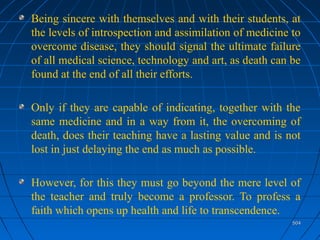 504504
Being sincere with themselves and with their students, at
the levels of introspection and assimilation of medicine to
overcome disease, they should signal the ultimate failure
of all medical science, technology and art, as death can be
found at the end of all their efforts.
Only if they are capable of indicating, together with the
same medicine and in a way from it, the overcoming of
death, does their teaching have a lasting value and is not
lost in just delaying the end as much as possible.
However, for this they must go beyond the mere level of
the teacher and truly become a professor. To profess a
faith which opens up health and life to transcendence.
 