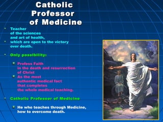 508508
CatholicCatholic
ProfessorProfessor
of Medicineof Medicine
Teacher
of the sciences
and art of health,
which are open to the victory
over death.
Only possibility:Only possibility:
Profess Faith
in the death and resurrection
of Christ
As the most
authentic medical fact
that completes
the whole medical teaching.
Catholic Professor of MedicineCatholic Professor of Medicine
He who teaches through Medicine,
how to overcome death.
508
 