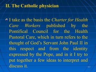 513513
II. The Catholic physician
I take as the basis the Charter for Health
Care Workers published by the
Pontifical Council for the Health
Pastoral Care, which in turn refers to the
thought of God’s Servant John Paul II in
this respect and from the identity
expressed by the Pope, and in it I try to
put together a few ideas to interpret and
discuss it.
 