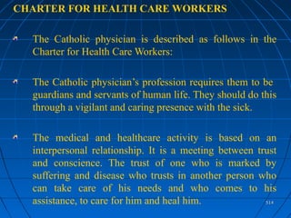 514514
CHARTER FOR HEALTH CARE WORKERS
The Catholic physician is described as follows in the
Charter for Health Care Workers:
The Catholic physician’s profession requires them to be
guardians and servants of human life. They should do this
through a vigilant and caring presence with the sick.
The medical and healthcare activity is based on an
interpersonal relationship. It is a meeting between trust
and conscience. The trust of one who is marked by
suffering and disease who trusts in another person who
can take care of his needs and who comes to his
assistance, to care for him and heal him.
 