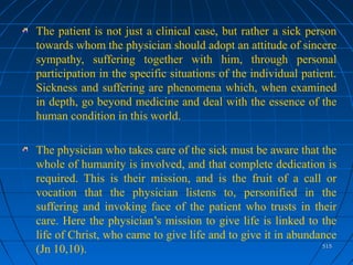 515515
The patient is not just a clinical case, but rather a sick person
towards whom the physician should adopt an attitude of sincere
sympathy, suffering together with him, through personal
participation in the specific situations of the individual patient.
Sickness and suffering are phenomena which, when examined
in depth, go beyond medicine and deal with the essence of the
human condition in this world.
The physician who takes care of the sick must be aware that the
whole of humanity is involved, and that complete dedication is
required. This is their mission, and is the fruit of a call or
vocation that the physician listens to, personified in the
suffering and invoking face of the patient who trusts in their
care. Here the physician’s mission to give life is linked to the
life of Christ, who came to give life and to give it in abundance
(Jn 10,10).
 