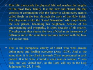 516516
This life transcends the physical life and reaches the heights
of the most Holy Trinity. It is the new and eternal life that
consists of communion with the Father to whom every man is
called freely in the Son, through the work of the Holy Spirit.
The physician is like the “Good Samaritan” who stops beside
the sick person, becoming his neighbour, because of his
understanding and sympathy, in short because of his charity.
The physician thus shares the love of God as an instrument of
diffusion and at the same time becomes infected with the love
of God for man.
This is the therapeutic charity of Christ who went around
doing good and healing everyone (Acts 10,38). And at the
same time, it is the charity towards Christ represented in each
patient. It is he who is cured in each man or woman, “I was
sick, and you visited me”, as the Lord will say in the Last
Judgment (Mt 25, 31-40).
 