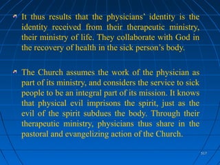 517517
It thus results that the physicians’ identity is the
identity received from their therapeutic ministry,
their ministry of life. They collaborate with God in
the recovery of health in the sick person’s body.
The Church assumes the work of the physician as
part of its ministry, and considers the service to sick
people to be an integral part of its mission. It knows
that physical evil imprisons the spirit, just as the
evil of the spirit subdues the body. Through their
therapeutic ministry, physicians thus share in the
pastoral and evangelizing action of the Church.
 