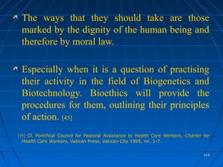 518518
The ways that they should take are those
marked by the dignity of the human being and
therefore by moral law.
Especially when it is a question of practising
their activity in the field of Biogenetics and
Biotechnology. Bioethics will provide the
procedures for them, outlining their principles
of action. [45]
[45] Cf. Pontifical Council for Pastoral Assistance to Health Care Workers, Charter for
Health Care Workers, Vatican Press, Vatican City 1995, nn. 1-7.
 