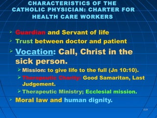 519519
CHARACTERISTICS OF THE
CATHOLIC PHYSICIAN: CHARTER FOR
HEALTH CARE WORKERS
 Guardian and Servant of life
 Trust between doctor and patient
 Vocation: Call, Christ in the
sick person.
Mission: to give life to the full (Jn 10:10).
Therapeutic Charity: Good Samaritan, Last
Judgement.
Therapeutic Ministry; Ecclesial mission.
 Moral law and human dignity.
 