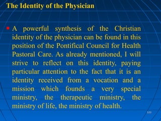 520520
The Identity of the Physician
A powerful synthesis of the Christian
identity of the physician can be found in this
position of the Pontifical Council for Health
Pastoral Care. As already mentioned, I will
strive to reflect on this identity, paying
particular attention to the fact that it is an
identity received from a vocation and a
mission which founds a very special
ministry, the therapeutic ministry, the
ministry of life, the ministry of health.
 