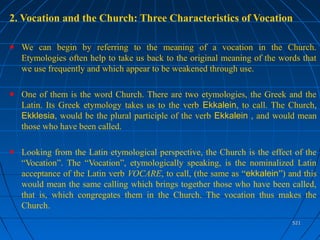 521521
2. Vocation and the Church: Three Characteristics of Vocation
We can begin by referring to the meaning of a vocation in the Church.
Etymologies often help to take us back to the original meaning of the words that
we use frequently and which appear to be weakened through use.
One of them is the word Church. There are two etymologies, the Greek and the
Latin. Its Greek etymology takes us to the verb Ekkalein, to call. The Church,
Ekklesia, would be the plural participle of the verb Ekkalein , and would mean
those who have been called.
Looking from the Latin etymological perspective, the Church is the effect of the
“Vocation”. The “Vocation”, etymologically speaking, is the nominalized Latin
acceptance of the Latin verb VOCARE, to call, (the same as “ekkalein”) and this
would mean the same calling which brings together those who have been called,
that is, which congregates them in the Church. The vocation thus makes the
Church.
 