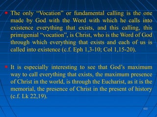 522522
The only “Vocation” or fundamental calling is the one
made by God with the Word with which he calls into
existence everything that exists, and this calling, this
primigenial “vocation”, is Christ, who is the Word of God
through which everything that exists and each of us is
called into existence (c.f. Eph 1,3-10; Col 1,15-20).
It is especially interesting to see that God’s maximum
way to call everything that exists, the maximum presence
of Christ in the world, is through the Eucharist, as it is the
memorial, the presence of Christ in the present of history
(c.f. Lk 22,19).
 