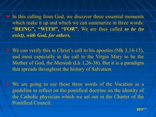 523523
In this calling from God, we discover three essential moments
which make it up and which we can summarize in three words:
“BEING”, “WITH”, “FOR”. We are thus called to be (to
exist), with God, for others.
We can verify this in Christ’s call to his apostles (Mk 3,14-15),
and most especially in the call to the Virgin Mary to be the
Mother of God, the Messiah (Lk 1,26-38). But it is a paradigm
that spreads throughout the history of Salvation.
We are going to use these three words of the Vocation as a
guideline to reflect on the pontifical doctrine on the identity of
the Catholic physician which we set out in the Charter of the
Pontifical Council.
523
 