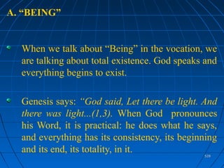 528528
A. “BEING”
When we talk about “Being” in the vocation, we
are talking about total existence. God speaks and
everything begins to exist.
Genesis says: “God said, Let there be light. And
there was light...(1,3). When God pronounces
his Word, it is practical: he does what he says,
and everything has its consistency, its beginning
and its end, its totality, in it.
 