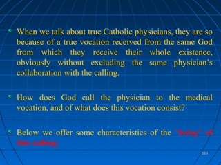 530530
When we talk about true Catholic physicians, they are so
because of a true vocation received from the same God
from which they receive their whole existence,
obviously without excluding the same physician’s
collaboration with the calling.
How does God call the physician to the medical
vocation, and of what does this vocation consist?
Below we offer some characteristics of the “being” of
this calling.
 