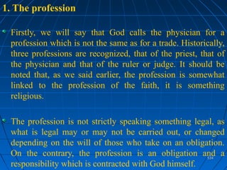 534534
1. The profession
Firstly, we will say that God calls the physician for a
profession which is not the same as for a trade. Historically,
three professions are recognized, that of the priest, that of
the physician and that of the ruler or judge. It should be
noted that, as we said earlier, the profession is somewhat
linked to the profession of the faith, it is something
religious.
The profession is not strictly speaking something legal, as
what is legal may or may not be carried out, or changed
depending on the will of those who take on an obligation.
On the contrary, the profession is an obligation and a
responsibility which is contracted with God himself.
 