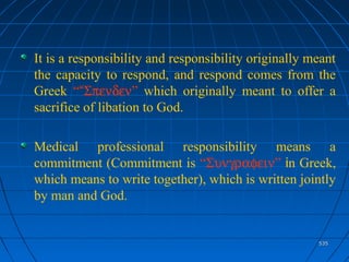 535535
It is a responsibility and responsibility originally meant
the capacity to respond, and respond comes from the
Greek ““Σπενδεν” which originally meant to offer a
sacrifice of libation to God.
Medical professional responsibility means a
commitment (Commitment is “Συνγραφειν” in Greek,
which means to write together), which is written jointly
by man and God.
 