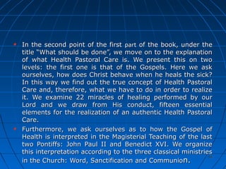 5454
In the second point of the firstIn the second point of the first partpart of the book, under theof the book, under the
title “What should be done”, we move on to the explanationtitle “What should be done”, we move on to the explanation
of what Health Pastoral Care is. We present this on twoof what Health Pastoral Care is. We present this on two
levels: the first one is that of the Gospels. Here we asklevels: the first one is that of the Gospels. Here we ask
ourselves, how does Christ behave when he heals the sick?ourselves, how does Christ behave when he heals the sick?
In this way we find out the true concept of Health PastoralIn this way we find out the true concept of Health Pastoral
Care and, therefore, what we have to do in order to realizeCare and, therefore, what we have to do in order to realize
it. We examine 22 miracles of healing performed by ourit. We examine 22 miracles of healing performed by our
Lord and we draw from His conduct, fifteen essentialLord and we draw from His conduct, fifteen essential
elements for the realization of an authentic Health Pastoralelements for the realization of an authentic Health Pastoral
Care.Care.
Furthermore, we ask ourselves as to how the Gospel ofFurthermore, we ask ourselves as to how the Gospel of
Health is interpreted in the Magisterial Teaching of the lastHealth is interpreted in the Magisterial Teaching of the last
two Pontiffs: John Paul II and Benedict XVI. We organizetwo Pontiffs: John Paul II and Benedict XVI. We organize
this interpretation according to the three classical ministriesthis interpretation according to the three classical ministries
in the Church: Word, Sanctification and Communioin the Church: Word, Sanctification and Communion.n.
 