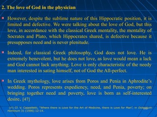 540540
2. The love of God in the physician
However, despite the sublime nature of this Hippocratic position, it is
limited and defective. We were talking about the love of God, but this
love, in accordance with the classical Greek mentality, the mentality of
Socrates and Plato, which Hippocrates shared, is defective because it
presupposes need and is never plenitude.
Indeed, for classical Greek philosophy, God does not love. He is
extremely benevolent, but he does not love, as love would mean a lack
and God cannot lack anything. Love is only characteristic of the needy
man interested in sating himself, not of God the All-perfect.
In Greek mythology, love arises from Poros and Penia in Aphrodite’s
wedding. Poros represents expediency, need, and Penia, poverty; on
bringing together need and poverty, love is born as self-interested
desire. [47]
[47] Cf. V. Cappelletti, “Where there is Love for the Art of Medicine, there is Love for Man”, in Dolentium
Hominum 31 (1996) 12-14.
 