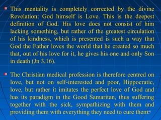 541541
This mentality is completely corrected by the divine
Revelation: God himself is Love. This is the deepest
definition of God. His love does not consist of him
lacking something, but rather of the greatest circulation
of his kindness, which is presented is such a way that
God the Father loves the world that he created so much
that, out of his love for it, he gives his one and only Son
in death (Jn 3,16).
The Christian medical profession is therefore centred on
love, but not on self-interested and poor, Hippocratic,
love, but rather it imitates the perfect love of God and
has its paradigm in the Good Samaritan, thus suffering
together with the sick, sympathizing with them and
providing them with everything they need to cure them.
 