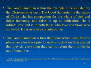 542542
The Good Samaritan is thus the example to be imitated by
the Christian physician. The Good Samaritan is the figure
of Christ who has compassion for the whole of sick and
fallen humanity, and raises it up to deification. He is
infinite love and is in both those who love and those who
are loved. He is in both as plenitude. [48]
The Good Samaritan is thus the figure which identifies the
physician who takes pity to such an extent on their patient
that they do everything they can to return them to health,
out of total love.
[48] Cf. V. Cappelletti, “Where there is Love for the Art of Medicine, there is Love for Man”, in Dolentium
Hominum 31 (1996) 12-14.
 
