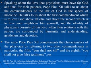 546546
Speaking about the love that physicians must have for God
and thus for their patients, Pope Pius XII talks to us about
the commandments of the law of God in the sphere of
medicine. He talks to us about the first commandment which
is to love God above all else and about the second which is
to love your neighbour like yourself, and the identity of
physicians consists of this love when their relations with the
patient are surrounded by humanity and understanding,
gentleness and devotion.
The same Pope Pius XII complements the characteristics of
the physician by referring to two other commandments in
particular, the fifth, “you shall not kill” and the eighth, “you
shall not give false testimony”. [49]
[49] Cf. Pius XII, “All’Unione Italiana Medico Biologica di ‘San Luca’,” in Pio XII Discorsi ai medici, Fiorenzo
Angelini (ed.), Edizione Orizzonte Medico, Roma 1959, pp. 46-54.
 