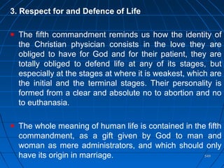 549549
3. Respect for and Defence of Life
The fifth commandment reminds us how the identity of
the Christian physician consists in the love they are
obliged to have for God and for their patient, they are
totally obliged to defend life at any of its stages, but
especially at the stages at where it is weakest, which are
the initial and the terminal stages. Their personality is
formed from a clear and absolute no to abortion and no
to euthanasia.
The whole meaning of human life is contained in the fifth
commandment, as a gift given by God to man and
woman as mere administrators, and which should only
have its origin in marriage.
 