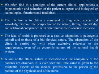 553553
We often find as a paradigm of the current clinical applications a
fragmentation and reduction of the patient to organs and biological or
technological functions and medicines.
The intention is to obtain a command of fragmented specialized
knowledge without the perspective of the whole, through knowledge
and relational competence with other human fields outside medicine.
The idea of health is proposed as a passive adaptation to pathogenic
stimuli and to those of a bio-physical nature. The adaptation of the
clinic is carried out with often exclusive reference to the
requirements, even of an economic nature, of the national health
system.
A loss of the ethical values in medicine and the anonymity of the
patients are observed. It is even seen that little value is given to the
existential aspects of the medical profession, to the person of the
patient, of the physician and of the nurse.
 