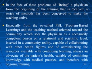554554
In the face of these problems of “being” a physician
from the beginning of the training that is received, a
series of methods has been conceived to make the
teaching active.
Especially from the so-called PBL (Problem-Based
Learning) and the teaching method oriented toward the
community which sees the physician as a necessarily
competent person on a relational and scientific level,
inserted in a community reality, capable of collaborating
with other health figures and of administering the
resources available with continuing learning, always an
advocate of the patient’s health, capable of combining
knowledge with medical practice, and therefore with
ongoing training.
 