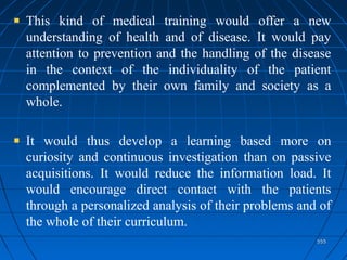 555555
This kind of medical training would offer a new
understanding of health and of disease. It would pay
attention to prevention and the handling of the disease
in the context of the individuality of the patient
complemented by their own family and society as a
whole.
It would thus develop a learning based more on
curiosity and continuous investigation than on passive
acquisitions. It would reduce the information load. It
would encourage direct contact with the patients
through a personalized analysis of their problems and of
the whole of their curriculum.
 