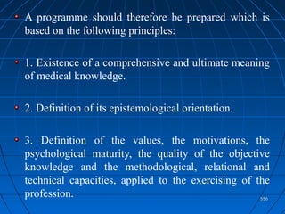 556556
A programme should therefore be prepared which is
based on the following principles:
1. Existence of a comprehensive and ultimate meaning
of medical knowledge.
2. Definition of its epistemological orientation.
3. Definition of the values, the motivations, the
psychological maturity, the quality of the objective
knowledge and the methodological, relational and
technical capacities, applied to the exercising of the
profession.
 
