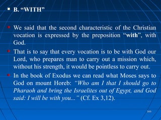 566566
 B. “WITH”
We said that the second characteristic of the Christian
vocation is expressed by the preposition “with”, with
God.
That is to say that every vocation is to be with God our
Lord, who prepares man to carry out a mission which,
without his strength, it would be pointless to carry out.
In the book of Exodus we can read what Moses says to
God on mount Horeb: “Who am I that I should go to
Pharaoh and bring the Israelites out of Egypt, and God
said: I will be with you...” (Cf. Ex 3,12).
 