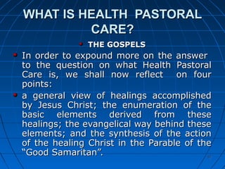 5757
WHAT IS HEALTH PASTORALWHAT IS HEALTH PASTORAL
CARE?CARE?
THE GOSPELSTHE GOSPELS
In order to expound more on the answerIn order to expound more on the answer
to the question on what Health Pastoralto the question on what Health Pastoral
Care is, we shall now reflect on fourCare is, we shall now reflect on four
points:points:
a general view of healings accomplisheda general view of healings accomplished
by Jesus Christ; the enumeration of theby Jesus Christ; the enumeration of the
basic elements derived from thesebasic elements derived from these
healings; the evangelical way behind thesehealings; the evangelical way behind these
elements; and the synthesis of the actionelements; and the synthesis of the action
of the healing Christ in the Parable of theof the healing Christ in the Parable of the
“Good Samaritan”.“Good Samaritan”.
 