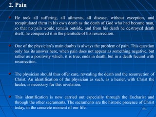 571571
2. Pain
He took all suffering, all ailments, all disease, without exception, and
recapitulated them in his own death as the death of God who had become man,
so that no pain would remain outside, and from his death he destroyed death
itself, he conquered it in the plenitude of his resurrection.
One of the physician’s main doubts is always the problem of pain. This question
only has its answer here, when pain does not appear as something negative, but
rather as a positivity which, it is true, ends in death, but in a death fecund with
resurrection.
The physician should thus offer care, revealing the death and the resurrection of
Christ. An identification of the physician as such, as a healer, with Christ the
healer, is necessary for this revelation.
This identification is now carried out especially through the Eucharist and
through the other sacraments. The sacraments are the historic presence of Christ
today, in the concrete moment of our life.
 