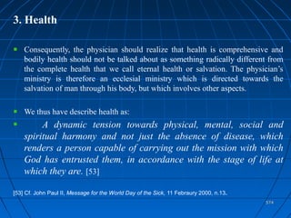 574574
3. Health
Consequently, the physician should realize that health is comprehensive and
bodily health should not be talked about as something radically different from
the complete health that we call eternal health or salvation. The physician’s
ministry is therefore an ecclesial ministry which is directed towards the
salvation of man through his body, but which involves other aspects.
We thus have describe health as:
A dynamic tension towards physical, mental, social and
spiritual harmony and not just the absence of disease, which
renders a person capable of carrying out the mission with which
God has entrusted them, in accordance with the stage of life at
which they are. [53]
[53] Cf. John Paul II, Message for the World Day of the Sick, 11 Febraury 2000, n.13.
 