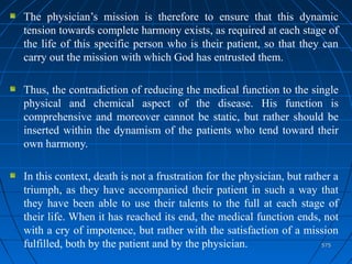 575575
The physician’s mission is therefore to ensure that this dynamic
tension towards complete harmony exists, as required at each stage of
the life of this specific person who is their patient, so that they can
carry out the mission with which God has entrusted them.
Thus, the contradiction of reducing the medical function to the single
physical and chemical aspect of the disease. His function is
comprehensive and moreover cannot be static, but rather should be
inserted within the dynamism of the patients who tend toward their
own harmony.
In this context, death is not a frustration for the physician, but rather a
triumph, as they have accompanied their patient in such a way that
they have been able to use their talents to the full at each stage of
their life. When it has reached its end, the medical function ends, not
with a cry of impotence, but rather with the satisfaction of a mission
fulfilled, both by the patient and by the physician.
 