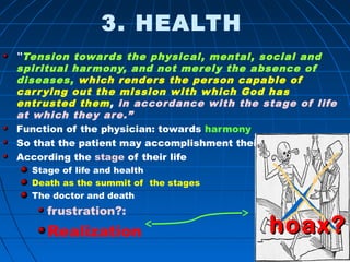 576576
3. HEALTH
“Tension towards the physical, mental, social and
spiritual harmony, and not merely the absence of
diseases, which renders the person capable of
carrying out the mission with which God has
entrusted them, in accordance with the stage of life
at which they are.”
Function of the physician: towards harmony
So that the patient may accomplishment their mission
According the stage of their life
Stage of life and health
Death as the summit of the stages
The doctor and death
frustration?:
Realization hoaxhoax??
 