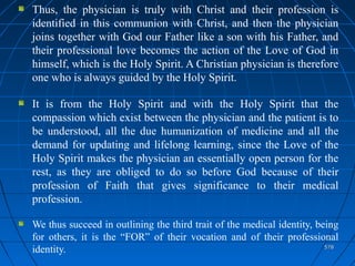 578578
Thus, the physician is truly with Christ and their profession is
identified in this communion with Christ, and then the physician
joins together with God our Father like a son with his Father, and
their professional love becomes the action of the Love of God in
himself, which is the Holy Spirit. A Christian physician is therefore
one who is always guided by the Holy Spirit.
It is from the Holy Spirit and with the Holy Spirit that the
compassion which exist between the physician and the patient is to
be understood, all the due humanization of medicine and all the
demand for updating and lifelong learning, since the Love of the
Holy Spirit makes the physician an essentially open person for the
rest, as they are obliged to do so before God because of their
profession of Faith that gives significance to their medical
profession.
We thus succeed in outlining the third trait of the medical identity, being
for others, it is the “FOR” of their vocation and of their professional
identity.
 
