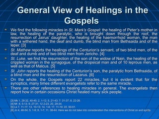 5858
General View of Healings in theGeneral View of Healings in the
GospelsGospels
We find the following miracles inWe find the following miracles in St. Mark’s GospelSt. Mark’s Gospel: the healing of Peter’s mother in: the healing of Peter’s mother in
law, the healing of the paralytic, who is brought down through the roof, thelaw, the healing of the paralytic, who is brought down through the roof, the
resurrection of Jairus’ daughter, the healing of the haemorrhoid woman, the manresurrection of Jairus’ daughter, the healing of the haemorrhoid woman, the man
with a withered hand, the deaf and dumb, the blind man from Bethsaida and of thewith a withered hand, the deaf and dumb, the blind man from Bethsaida and of the
leper.leper. [3][3]
St. MathewSt. Mathew reports the healings of the Centurion’s servant, of two blind men, of thereports the healings of the Centurion’s servant, of two blind men, of the
deaf and dumb and of two blind men from Jericho.deaf and dumb and of two blind men from Jericho. [4][4]
St. LukeSt. Luke, we find the resurrection of the son of the widow of Nain, the healing of the, we find the resurrection of the son of the widow of Nain, the healing of the
crippled woman in the synagogue, of the dropsical man and of 10 leprous men, ascrippled woman in the synagogue, of the dropsical man and of 10 leprous men, as
well as that of Malcus.well as that of Malcus. [5][5]
St. JohnSt. John reports the healing of the Centurion’s son, the paralytic from Bethsaida, ofreports the healing of the Centurion’s son, the paralytic from Bethsaida, of
a blind man and the resurrection of Lazarus.a blind man and the resurrection of Lazarus. [6][6]
On the whole, the Gospels report 22 miracles, but it is evident that for theOn the whole, the Gospels report 22 miracles, but it is evident that for the
synoptics, many times different evangelists refer to the same miracle.synoptics, many times different evangelists refer to the same miracle.
There are other references to healing miracles in general. The evangelists thenThere are other references to healing miracles in general. The evangelists then
report how in certain occasions Christ healed many sick people.report how in certain occasions Christ healed many sick people.
[3][3] Mk 1, 29:32, 40-45; 2, 1-12; 5, 21-43; 7: 31-37; 8, 22-26.Mk 1, 29:32, 40-45; 2, 1-12; 5, 21-43; 7: 31-37; 8, 22-26.
[4][4] Mt 8, 5-13; 9, 27-31; 12 2-23, 20, 29-34.Mt 8, 5-13; 9, 27-31; 12 2-23, 20, 29-34.
[5][5] Lk 7, 11-17; 13, 10-13; 14, 1-6; 17, 11-19; 22, 50-51.Lk 7, 11-17; 13, 10-13; 14, 1-6; 17, 11-19; 22, 50-51.
[6][6] Jn 4, 46-54; 5, 1-9; 9, 1-7; 11, 38-44. Here we do not take into consideration the interventions of Christ on evil spirits.Jn 4, 46-54; 5, 1-9; 9, 1-7; 11, 38-44. Here we do not take into consideration the interventions of Christ on evil spirits.
 