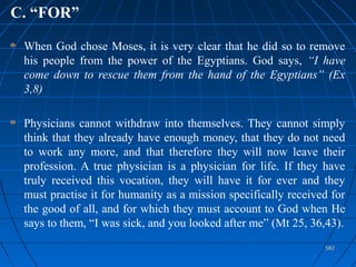 582582
C. “FOR”
When God chose Moses, it is very clear that he did so to remove
his people from the power of the Egyptians. God says, “I have
come down to rescue them from the hand of the Egyptians” (Ex
3,8)
Physicians cannot withdraw into themselves. They cannot simply
think that they already have enough money, that they do not need
to work any more, and that therefore they will now leave their
profession. A true physician is a physician for life. If they have
truly received this vocation, they will have it for ever and they
must practise it for humanity as a mission specifically received for
the good of all, and for which they must account to God when He
says to them, “I was sick, and you looked after me” (Mt 25, 36,43).
 