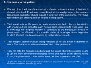 585585
1. Openness to the patient
We said that the love of the medical profession imitates the love of God which
disseminates itself. Physicians cannot hide their knowledge in pure theories and
laboratories, but rather should expand it in favour of the community. They have
received the gift of taking care of life and making it grow.
Their vocation is for life, never for death, which would be to obscure the mission
with which God has entrusted each human being. According to Pope John Paul
II, nowadays the religious ministry is connected to the therapeutic ministry of
physicians in the affirmation of human life and of all those specific contingencies
in which life itself can be endangered by deliberate human will.
Their deepest identity involves being ministers of life and never instruments of
death. This is the most intimate nature of their noble profession.
They are called to humanize medicine and the places where they practise it, and
to use the most advanced technologies for life and not for death, always having
Christ, the physician of bodies and of souls, as their supreme model. [54]
[54] Cf. John Paul II, “Al XV Congresso dei Medici Cattolici,” in Cinquanta’anni di vita per la vita AMCI 1944-1994,
Edizione Orizzonte Medico, Roma1994, pp. 105-114.
 