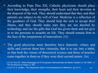 586586
According to Pope Pius XII, Catholic physicians should place
their knowledge, their strengths, their heart and their devotion at
the disposal of the sick. They should understand that they and their
patients are subject to the will of God. Medicine is a reflection of
the goodness of God. They should help the sick to accept their
illness, and they should make sure they are not dazzled by
technology and use the gifts that God has given them and not give
in to the pressure to assaults on life. They should remain firm in
the face of the temptations of materialism. [55]
The good physician must therefore have dianoetic virtues and
skills and convert them into virtuosity, that is to say into a habit,
so that both the virtues of theoretical science and those of practice
come together in them as if they were their second nature. [56]
[55] Cf. Pius XII, “Radio Messaggio al VII Congresso Internazionale dei Medici Cattolici (11.09.1956),” in
Pio XII Discorsi ai medici, p. 503.
[56] Cf. D. G. Guillen, “The Hippocratic Oath in the Development of Medicine”, pp.12-14.
 