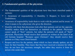 591591
2. Fundamental qualities of the physician
The fundamental qualities of the physician have thus been classified under 5
sections:
1. Awareness of responsibility, 2. Humility, 3. Respect, 4. Love and 5.
Truthfulness.
Awareness of responsibility leads them to work with the patient and be aware of
what it means to be a physician who gives the direction.
Humility tells them that physicians look after their patients and not the opposite.
Humility makes them see themselves as indebted to the patient. Physicians
cannot speak of “their” patients, but rather the patients will speak of “their”
physician. Physicians should receive their patients as written on the lintel of an
old German hospital: “Recipere quasi Christum”; they should receive their
patients as if they were Christ himself.
Respect and love for the patient, about which we have already spoken, are the
basis for their humility. They know that they have received a mission for which
they do not have the necessary strength, but rather they receive it from the
person who sends them.
 