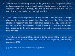 592592
Truthfulness entails being aware of the great trust that the patient places
in them on revealing their personal matters. Truthfulness is required in the
diagnosis and in the therapy, not just on the bodily but also on the
complete, mental, social, psychic, spiritual level.
They should never experiment on the patient if this involves a danger
disproportionate to the good that they intend to do. This must be
absolutely necessary and the patient must agree to it. They should notify
the patient of the development of their illness, tell them the truth about
their condition in the most appropriate way and at the most appropriate
time possible.
They should complement their action with the action of the priest as both
missions, that of the priest and that of the physician, are closely
connected. [57]
[57] Cf. P. Martini, “Arzt und Seelsorge”, in LTK (1) 912-915.
 