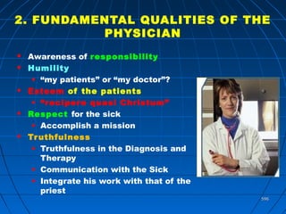 596596
2. FUNDAMENTAL QUALITIES OF THE
PHYSICIAN
 Awareness of responsibility
 Humility
• “my patients” or “my doctor”?
 Esteem of the patients
• “recipere quasi Christum”
 Respect for the sick
• Accomplish a mission
 Truthfulness
• Truthfulness in the Diagnosis and
Therapy
• Communication with the Sick
• Integrate his work with that of the
priest
 