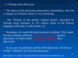 597597
3. Portrait of the Physician
The figure of the physician portrayed by Zarathushtra, who was
a stranger to Christian culture is very interesting.
The “Portrait of the perfect medical doctor” described by
Enrique Jorge Enriquez, in 16th
century Spain in the flowery
language of the time, is still current. [58]
Nowadays, we would talk about medical excellence. This would
be what Aristotle called the “Τελειοσ ιατροσ” (perfect
physician), or Galen called “Αριστοσ ιατροσ” (best
physician).
In any case, the authentic portrait of the physician, will always
be that “reflected” by Christ the physician.
[58] Cited by D. G. Guillen, “The Hippocratic Oath in the Development of Medicine” p. 26.
 