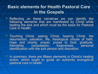 6060
Basic elements for Health Pastoral CareBasic elements for Health Pastoral Care
in the Gospelsin the Gospels
Reflecting on these narratives we can identify theReflecting on these narratives we can identify the
following elements that are manifested by Christ whilefollowing elements that are manifested by Christ while
healing the sick and which must be the basis for Pastoralhealing the sick and which must be the basis for Pastoral
Care in Health;Care in Health;
Touching Christ, seeing Christ, hearing Christ, theTouching Christ, seeing Christ, hearing Christ, the
resurrection, salvation, life, theological virtues of faith,resurrection, salvation, life, theological virtues of faith,
hope and charity, prayer, praise to God, gratitude,hope and charity, prayer, praise to God, gratitude,
friendship, compassion, forgiveness, personalfriendship, compassion, forgiveness, personal
identification with the sick person and discretion.identification with the sick person and discretion.
In summary, there are fifteen elements in Christ’s healingIn summary, there are fifteen elements in Christ’s healing
action, which ought to guide an authentic evangelicalaction, which ought to guide an authentic evangelical
pastoral care in health.pastoral care in health.
 