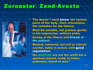 600600
ZoroasterZoroaster :: Zend-AvestaZend-Avesta
The doctor “ mustThe doctor “ must knowknow the variousthe various
parts of the body, their articulation,parts of the body, their articulation,
the remedies for the illness;the remedies for the illness;
MustMust bebe amiable, not jealous, gentleamiable, not jealous, gentle
in his expression, without pride;in his expression, without pride;
Enemy of the illness andEnemy of the illness and friendfriend ofof
the patientthe patient;;
Modest, innocent, not evil or violent,Modest, innocent, not evil or violent,
careful, noble in action, withcareful, noble in action, with goodgood
reputationreputation ;;
HisHis motivesmotives are not the profit but aare not the profit but a
spiritual reward, ready to listen,spiritual reward, ready to listen,
authentic, friend of men.”authentic, friend of men.”
 
