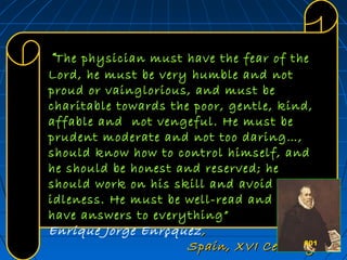 601601601
“The physician must have the fear of theThe physician must have the fear of the
Lord, he must be very humble and notLord, he must be very humble and not
proud or vainglorious, and must beproud or vainglorious, and must be
charitable towards the poor, gentle, kind,charitable towards the poor, gentle, kind,
affable and not vengeful. He must beaffable and not vengeful. He must be
prudent moderate and not too daring…,prudent moderate and not too daring…,
should know how to control himself, andshould know how to control himself, and
he should be honest and reserved; hehe should be honest and reserved; he
should work on his skill and avoidshould work on his skill and avoid
idleness. He must be well-read and mustidleness. He must be well-read and must
have answers to everything”have answers to everything”
Enrique Jorge Enrçquez ,,
Spain, XVI CenturySpain, XVI Century601
 