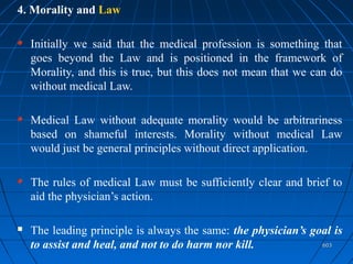 603603
4. Morality and Law
Initially we said that the medical profession is something that
goes beyond the Law and is positioned in the framework of
Morality, and this is true, but this does not mean that we can do
without medical Law.
Medical Law without adequate morality would be arbitrariness
based on shameful interests. Morality without medical Law
would just be general principles without direct application.
The rules of medical Law must be sufficiently clear and brief to
aid the physician’s action.
 The leading principle is always the same: the physician’s goal is
to assist and heal, and not to do harm nor kill.
 