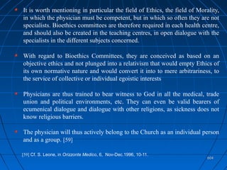 604604
It is worth mentioning in particular the field of Ethics, the field of Morality,
in which the physician must be competent, but in which so often they are not
specialists. Bioethics committees are therefore required in each health centre,
and should also be created in the teaching centres, in open dialogue with the
specialists in the different subjects concerned.
With regard to Bioethics Committees, they are conceived as based on an
objective ethics and not plunged into a relativism that would empty Ethics of
its own normative nature and would convert it into to mere arbitrariness, to
the service of collective or individual egoistic interests
Physicians are thus trained to bear witness to God in all the medical, trade
union and political environments, etc. They can even be valid bearers of
ecumenical dialogue and dialogue with other religions, as sickness does not
know religious barriers.
The physician will thus actively belong to the Church as an individual person
and as a group. [59]
[59] Cf. S. Leone, in Orizzonte Medico, 6, Nov-Dec.1996, 10-11.
 