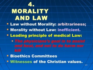 605605
4.
MORALITY
AND LAW
 Law without Morality: arbitrariness;
 Morality without Law: inefficient.
 Leading principle of medical Law:
• The physicians’s goal is to assist
and heal, and not to do harm nor
kill
 Bioethics Committees
 Witnesses of the Christian values.
 