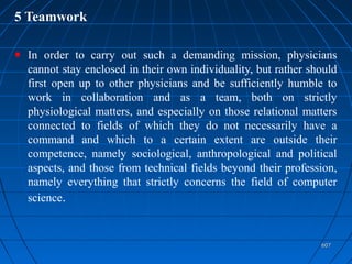 607607
5 Teamwork
In order to carry out such a demanding mission, physicians
cannot stay enclosed in their own individuality, but rather should
first open up to other physicians and be sufficiently humble to
work in collaboration and as a team, both on strictly
physiological matters, and especially on those relational matters
connected to fields of which they do not necessarily have a
command and which to a certain extent are outside their
competence, namely sociological, anthropological and political
aspects, and those from technical fields beyond their profession,
namely everything that strictly concerns the field of computer
science.
 